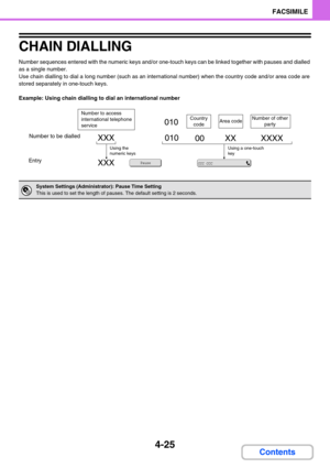 Page 3354-25
FACSIMILE
Contents
CHAIN DIALLING
Number sequences entered with the numeric keys and/or one-touch keys can be linked together with pauses and dialled 
as a single number.
Use chain dialling to dial a long number (such as an international number) when the country code and/or area code are 
stored separately in one-touch keys.
Example: Using chain dialling to dial an international number
System Settings (Administrator): Pause Time Setting
This is used to set the length of pauses. The default setting...