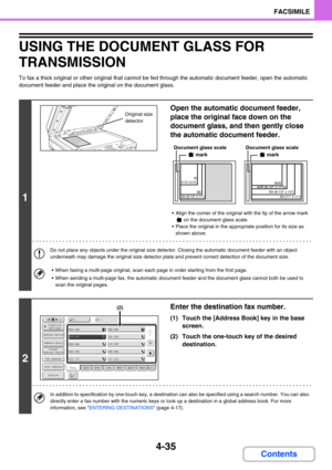 Page 3454-35
FACSIMILE
Contents
USING THE DOCUMENT GLASS FOR 
TRANSMISSION
To fax a thick original or other original that cannot be fed through the automatic document feeder, open the automatic 
document feeder and place the original on the document glass.
1
Open the automatic document feeder, 
place the original face down on the 
document glass, and then gently close 
the automatic document feeder.
 Align the corner of the original with the tip of the arrow mark 
 on the document glass scale.
 Place the...