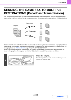 Page 3504-40
FACSIMILE
Contents
SENDING THE SAME FAX TO MULTIPLE 
DESTINATIONS (Broadcast Transmission)
This function is convenient when you need to send the same fax to multiple destinations, such as sending a report to 
branch offices in different regions. A single broadcast operation allows transmissions to a maximum of 500 destinations.
It is convenient to store destinations to which you frequently send faxes by broadcast transmission in group keys. Group 
dialling allows you to retrieve multiple fax numbers...