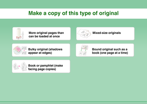 Page 5Make a copy of this type of originalMore original pages than 
can be loaded at once
Mixed-size originals
Bulky original (shadows 
appear at edges)
Bound original such as a 
book (one page at a time)
Book or pamphlet (make 
facing page copies) 