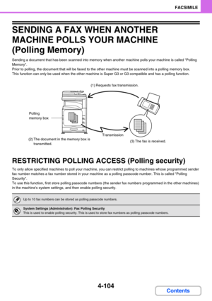 Page 4144-104
FACSIMILE
Contents
SENDING A FAX WHEN ANOTHER 
MACHINE POLLS YOUR MACHINE 
(Polling Memory)
Sending a document that has been scanned into memory when another machine polls your machine is called Polling 
Memory.
Prior to polling, the document that will be faxed to the other machine must be scanned into a polling memory box.
This function can only be used when the other machine is Super G3 or G3 compatible and has a polling function.
RESTRICTING POLLING ACCESS (Polling security)
To only allow...