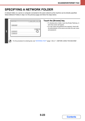 Page 4715-23
SCANNER/INTERNET FAX
Contents
SPECIFYING A NETWORK FOLDER
A network folder on a server or computer connected to the same network as the machine can be directly specified. 
Select [Network Folder] in step 2 on the previous page and follow the steps below.
1
Touch the [Browse] key.
 To directly enter a folder, touch the [Folder Path] key. A 
text entry screen will appear.
 If a user name and password are required, check with 
the administrator of the server and enter the user name 
and password.
For...