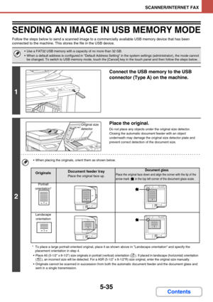 Page 4835-35
SCANNER/INTERNET FAX
Contents
SENDING AN IMAGE IN USB MEMORY MODE
Follow the steps below to send a scanned image to a commercially available USB memory device that has been 
connected to the machine. This stores the file in the USB device.
 Use a FAT32 USB memory with a capacity of no more than 32 GB.
 When a default address is configured in Default Address Setting in the system settings (administrator), the mode cannot 
be changed. To switch to USB memory mode, touch the [Cancel] key in the touch...