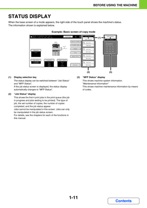 Page 521-11
BEFORE USING THE MACHINE
Contents
STATUS DISPLAY
When the base screen of a mode appears, the right side of the touch panel shows the machines status.
The information shown is explained below.
Example: Basic screen of copy mode
(1) Display selection key
The status display can be switched between Job Status 
and MFP Status.
If the job status screen is displayed, the status display 
automatically changes to MFP Status.
(2) Job Status display
This shows the first 4 print jobs in the print queue (the job...