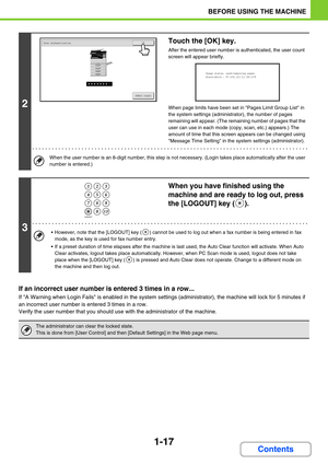 Page 581-17
BEFORE USING THE MACHINE
Contents
If an incorrect user number is entered 3 times in a row...
If A Warning when Login Fails is enabled in the system settings (administrator), the machine will lock for 5 minutes if 
an incorrect user number is entered 3 times in a row.
Verify the user number that you should use with the administrator of the machine.
2
Touch the [OK] key.
After the entered user number is authenticated, the user count 
screen will appear briefly.
When page limits have been set in Pages...