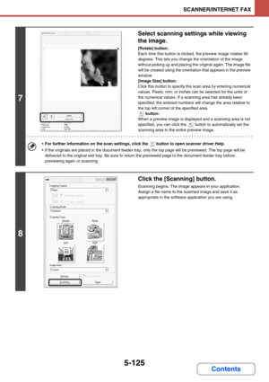 Page 5735-125
SCANNER/INTERNET FAX
Contents
7
Select scanning settings while viewing 
the image.
[Rotate] button:
Each time this button is clicked, the preview image rotates 90 
degrees. This lets you change the orientation of the image 
without picking up and placing the original again. The image file 
will be created using the orientation that appears in the preview 
window.
[Image Size] button:
Click this button to specify the scan area by entering numerical 
values. Pixels, mm, or inches can be selected for...