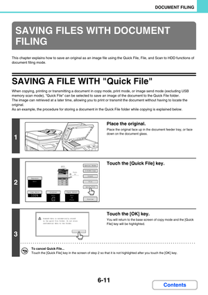 Page 5916-11
DOCUMENT FILING
Contents
This chapter explains how to save an original as an image file using the Quick File, File, and Scan to HDD functions of 
document filing mode.
SAVING A FILE WITH Quick File
When copying, printing or transmitting a document in copy mode, print mode, or image send mode (excluding USB 
memory scan mode), Quick File can be selected to save an image of the document to the Quick File folder.
The image can retrieved at a later time, allowing you to print or transmit the document...