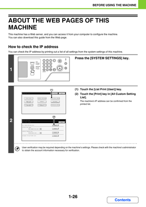 Page 671-26
BEFORE USING THE MACHINE
Contents
ABOUT THE WEB PAGES OF THIS 
MACHINE
This machine has a Web server, and you can access it from your computer to configure the machine.
You can also download this guide from the Web page.
How to check the IP address
You can check the IP address by printing out a list of all settings from the system settings of this machine.
1
Press the [SYSTEM SETTINGS] key.
2
(1) Touch the [List Print (User)] key.
(2) Touch the [Print] key in [All Custom Setting 
List].
The machines...