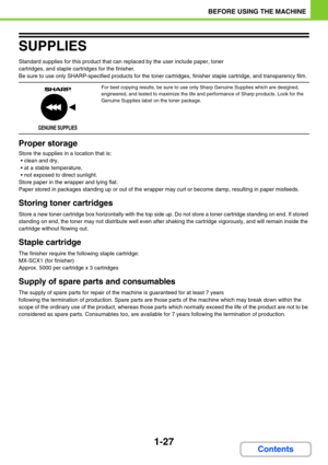 Page 681-27
BEFORE USING THE MACHINE
Contents
SUPPLIES
Standard supplies for this product that can replaced by the user include paper, toner 
cartridges, and staple cartridges for the finisher.
Be sure to use only SHARP-specified products for the toner cartridges, finisher staple cartridge, and transparency film.
Proper storage
Store the supplies in a location that is:
 clean and dry,
 at a stable temperature,
 not exposed to direct sunlight.
Store paper in the wrapper and lying flat.
Paper stored in...