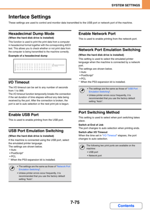 Page 7077-75
SYSTEM SETTINGS
Contents
Interface Settings
These settings are used to control and monitor data transmitted to the USB port or network port of the machine.
Hexadecimal Dump Mode
(When the hard disk drive is installed)
This function is used to print the print data from a computer 
in hexadecimal format together with the corresponding ASCII 
text. This allows you to check whether or not print data from 
the computer is being transmitted to the machine correctly.
Example of a hexadecimal dump
I/O...