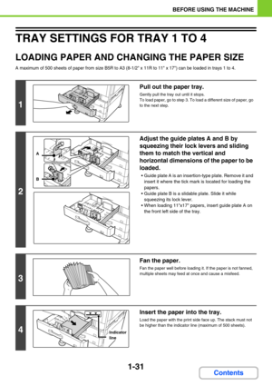 Page 721-31
BEFORE USING THE MACHINE
Contents
TRAY SETTINGS FOR TRAY 1 TO 4
LOADING PAPER AND CHANGING THE PAPER SIZE
A maximum of 500 sheets of paper from size B5R to A3 (8-1/2 x 11R to 11 x 17) can be loaded in trays 1 to 4.
1
Pull out the paper tray.
Gently pull the tray out until it stops.
To load paper, go to step 3. To load a different size of paper, go 
to the next step.
2
Adjust the guide plates A and B by 
squeezing their lock levers and sliding 
them to match the vertical and 
horizontal dimensions of...