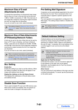 Page 7137-81
SYSTEM SETTINGS
Contents
Maximum Size of E-mail 
Attachments (E-mail)
To prevent the transmission of excessively large image 
files by Scan to E-mail, a file size limit can be set from 
1 MB to 10 MB in increments of 1 MB. If the total size of 
the image files created by scanning the original exceeds 
the limit, the image files are discarded.
If you do not wish to set a limit, select [Unlimited].
Maximum Size of Data Attachments 
(FTP/Desktop/Network Folder)
A limit can be set for the size of files...