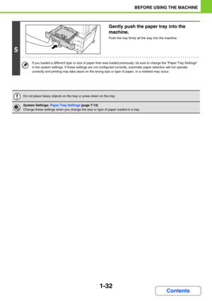 Page 731-32
BEFORE USING THE MACHINE
Contents
5
Gently push the paper tray into the 
machine.
Push the tray firmly all the way into the machine.
If you loaded a different type or size of paper than was loaded previously, be sure to change the Paper Tray Settings 
in the system settings. If these settings are not configured correctly, automatic paper selection will not operate 
correctly and printing may take place on the wrong size or type of paper, or a misfeed may occur.
Do not place heavy objects on the tray...