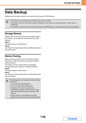 Page 7277-95
SYSTEM SETTINGS
Contents
Data Backup
Settings and information stored in the machine can be saved to USB memory.
Storage Backup
Address book information and user information stored in 
the machine can be saved to and retrieved from USB 
memory.
Export
This exports data to USB memory.
Import
Use Export to import data written to USB memory back 
into the machine.
Device Cloning
Device cloning is used to save the machines setting 
information in XML format and copy the information to 
another machine....