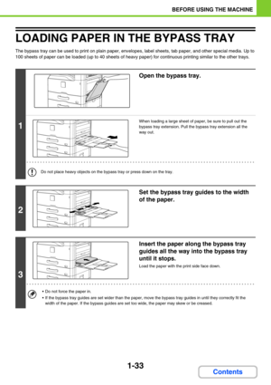 Page 741-33
BEFORE USING THE MACHINE
Contents
LOADING PAPER IN THE BYPASS TRAY
The bypass tray can be used to print on plain paper, envelopes, label sheets, tab paper, and other special media. Up to 
100 sheets of paper can be loaded (up to 40 sheets of heavy paper) for continuous printing similar to the other trays.
1
Open the bypass tray.
When loading a large sheet of paper, be sure to pull out the 
bypass tray extension. Pull the bypass tray extension all the 
way out.
Do not place heavy objects on the...