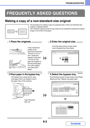 Page 7498-3
TROUBLESHOOTING
Contents
Making a copy of a non-standard size original
The procedure for making a copy of a payment slip or other non-standard size 
original is explained below.
The Centring special mode of copy mode can be selected to position the copied 
image in the centre of the paper.
FREQUENTLY ASKED QUESTIONS
(25  to 432)
mm200X
Y150
Original
Size InputCancel
(25 to 297)
mm
OK
OK
From the base screen of copy mode, 
touch [Original] then [Size Input]. If the X dimension 
(width) of the...