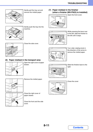 Page 7578-11
TROUBLESHOOTING
Contents
Gently pull the tray out and 
remove the misfed paper.
Gently push the tray into the 
machine.
Close the side cover.
(6) Paper misfeed in the transport area
Open the right cover of paper 
drawer.
Remove the misfed paper.
Close the right cover of 
paper drawer.
Close the front and the side 
cover.
(7) Paper misfeed in the finisher 
(when a finisher (MX-FN23) is installed)
Open the front cover.
While pressing the lever over 
to the left, slide the finisher to 
the left until...