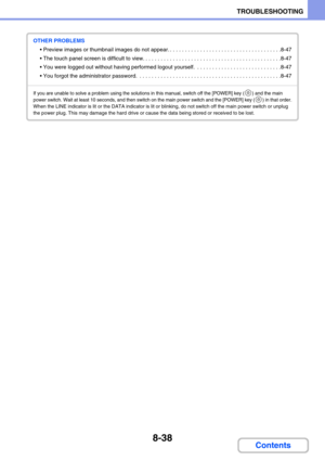 Page 7848-38
TROUBLESHOOTING
Contents
OTHER PROBLEMS
 Preview images or thumbnail images do not appear. . . . . . . . . . . . . . . . . . . . . . . . . . . . . . . . . . . . . .8-47
 The touch panel screen is difficult to view. . . . . . . . . . . . . . . . . . . . . . . . . . . . . . . . . . . . . . . . . . . . . .8-47
 You were logged out without having performed logout yourself.  . . . . . . . . . . . . . . . . . . . . . . . . . . . .8-47
 You forgot the administrator password.  . . . . . . . . . . . . ....
