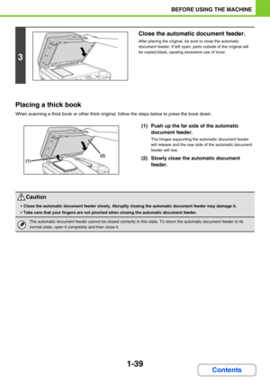 Page 801-39
BEFORE USING THE MACHINE
Contents
Placing a thick book
When scanning a thick book or other thick original, follow the steps below to press the book down.
(1) Push up the far side of the automatic 
document feeder.
The hinges supporting the automatic document feeder 
will release and the rear side of the automatic document 
feeder will rise.
(2) Slowly close the automatic document 
feeder.
3
Close the automatic document feeder.
After placing the original, be sure to close the automatic 
document...