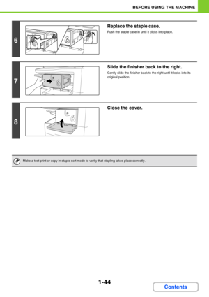 Page 851-44
BEFORE USING THE MACHINE
Contents
6
Replace the staple case.
Push the staple case in until it clicks into place.
7
Slide the finisher back to the right.
Gently slide the finisher back to the right until it locks into its 
original position.
8
Close the cover.
Make a test print or copy in staple sort mode to verify that stapling takes place correctly. 