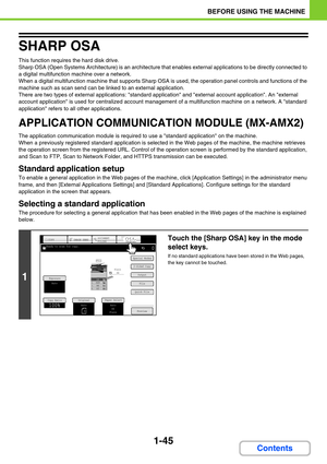 Page 861-45
BEFORE USING THE MACHINE
Contents
SHARP OSA
This function requires the hard disk drive. 
Sharp OSA (Open Systems Architecture) is an architecture that enables external applications to be directly connected to 
a digital multifunction machine over a network.
When a digital multifunction machine that supports Sharp OSA is used, the operation panel controls and functions of the 
machine such as scan send can be linked to an external application.
There are two types of external applications: standard...