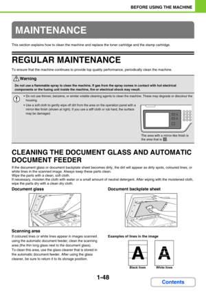 Page 891-48
BEFORE USING THE MACHINE
Contents
This section explains how to clean the machine and replace the toner cartridge and the stamp cartridge.
REGULAR MAINTENANCE
To ensure that the machine continues to provide top quality performance, periodically clean the machine.
CLEANING THE DOCUMENT GLASS AND AUTOMATIC 
DOCUMENT FEEDER
If the document glass or document backplate sheet becomes dirty, the dirt will appear as dirty spots, coloured lines, or 
white lines in the scanned image. Always keep these parts...