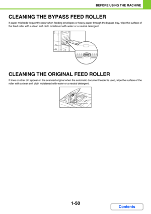 Page 911-50
BEFORE USING THE MACHINE
Contents
CLEANING THE BYPASS FEED ROLLER
If paper misfeeds frequently occur when feeding envelopes or heavy paper through the bypass tray, wipe the surface of 
the feed roller with a clean soft cloth moistened with water or a neutral detergent.
CLEANING THE ORIGINAL FEED ROLLER
If lines or other dirt appear on the scanned original when the automatic document feeder is used, wipe the surface of the 
roller with a clean soft cloth moistened with water or a neutral detergent. 