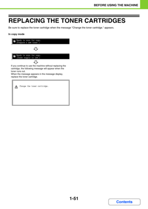 Page 921-51
BEFORE USING THE MACHINE
Contents
REPLACING THE TONER CARTRIDGES
Be sure to replace the toner cartridge when the message Change the toner cartridge. appears.
In copy mode

		
	

	







	


	

If you continue to use the machine without replacing the 
cartridge, the following message will appear when the 
toner runs out.
When the message appears in the message display, 
replace the toner cartridge. 