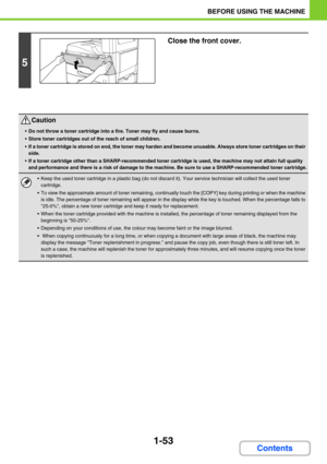 Page 941-53
BEFORE USING THE MACHINE
Contents
5
Close the front cover.
Caution
Do not throw a toner cartridge into a fire. Toner may fly and cause burns.
Store toner cartridges out of the reach of small children.
If a toner cartridge is stored on end, the toner may harden and become unusable. Always store toner cartridges on their 
side.
If a toner cartridge other than a SHARP-recommended toner cartridge is used, the machine may not attain full quality 
and performance and there is a risk of damage to the...