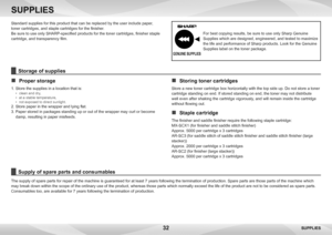 Page 3232
SUPPLIES
SUPPLIES
Standard supplies for this product that can be replaced by the user include paper
, 
toner cartridges, and staple cartridges for the finisher.
Be sure to use only SHARP-specified products for the toner cartridges, finisher staple 
cartridge, and transparency film.
Supply of spare parts and consumables 
The supply of spare parts for repair of the machine is guaranteed for at least 7 years following the termination of production. Spare parts are those parts of the machine which 
may...