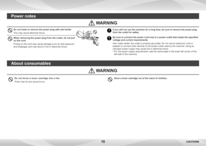 Page 1010
Do not throw a toner cartridge into a fire.
Toner may fly and cause burns.
 WARNING
About consumables
Store a toner cartridge out of the reach of children.
Do not insert or remove the power plug with wet hands.
This may cause electrical shock.
When removing the power plug from the outlet, do not pull 
on the cord.
Pulling on the cord may cause damage such as wire exposure 
and breakage, and may result in fire or electrical shock.
If you will not use the machine for a long time, be sure to remove the...