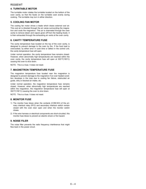 Page 12R530EWT
6 – 4 4. TURNTABLE MOTOR
The turntable motor rotates the turntable located on the bottom of the
oven cavity, so that the foods on the turntable cook evenly during
cooking. The turntable may turn in either direction.
5. COOLING FAN MOTOR
The cooling fan motor drives a blade which draws external cool air.
This cool air is directed through the air vanes surrounding the magne-
tron and cools the magnetron. This air is channeled through the oven
cavity to remove steam and vapors given off from the...