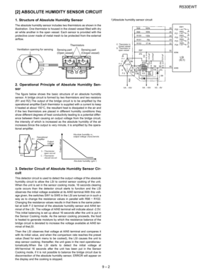 Page 23R530EWT
9 – 2
[2] ABSOLUTE HUMIDITY SENSOR CIRCUIT
1. Structure of Absolute Humidity Sensor
The absolute humidity sensor includes two thermistors as shown in the
illustration. One thermistor is housed in the closed vessel filled with dry
air while another in the open vessel. Each sensor is provided with the
protective cover made of metal mesh to be protected from the external
airflow.
2. Operational Principle of Absolute Humidity Sen-
sor
The figure below shows the basic structure of an absolute...