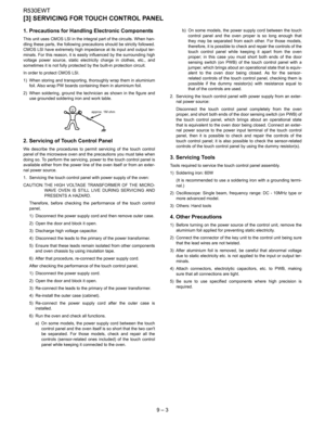 Page 24R530EWT
9 – 3
[3] SERVICING FOR TOUCH CONTROL PANEL
1. Precautions for Handling Electronic Components
This unit uses CMOS LSI in the integral part of the circuits. When han-
dling these parts, the following precautions should be strictly followed.
CMOS LSI have extremely high impedance at its input and output ter-
minals. For this reason, it is easily influenced by the surrounding high
voltage power source, static electricity charge in clothes, etc., and
sometimes it is not fully protected by the...