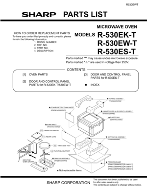 Page 37PARTS LIST
MICROWAVE OVEN
MODELS
This document has been published to be used
for after sales service only.
The contents are subject to change without notice.
R530EWT
R-530EK-T
R-
530EW-T
R-530ES-T
HOW TO ORDER REPLACEMENT PARTS
To have your order filled promptly and correctly, please
furnish the following information.
1. MODEL NUMBER
2. REF. NO.
3. PART NO.
4. DESCRIPTION
Parts marked * may cause undue microwave exposure.
Parts marked   are used in voltage than 250V. 
PartsGuide
[1] OVEN PARTS
[2] DOOR...