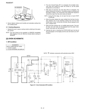 Page 10R530EWT
6 – 2
3. Sensor detects moisture and humidity and calculates cooking time
and variable power.
4.1. Cooking Sequence.
1. Operate the oven in sensor cooking mode by referring to the opera-
tion manual.
NOTE: The oven should not be operated on SENSOR immediately
after plugging in the unit. Wait two minutes before cooking on
SENSOR.2. The coil of shut-off relay (RY-1) is energized, the turntable motor,
oven lamp and cooling fan motor are turned on, but the power
transformer is not turned on.
3. After...