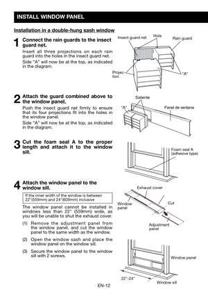 Page 14EN-12
INSTALL WINDOW PANEL
Installation in a double-hung sash window
Hole
Projec-tion
Insect guard netRain guard
"A"
"A"
Foam seal A (adhesive	type)
22"-24"
Window	panel
Window	sill
1 Connect the rain guards to the insect 
guard net.
  Insert all three projections on each rain guard into the holes in the insect guard net. 
	 Side	 “A”	will	now	 be	at	 the	 top,	 as	indicated	in the diagram.
2 Attach the guard combined above to 
the window panel. 
  Push the insect guard net firmly...