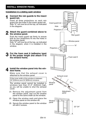 Page 16EN-14
INSTALL WINDOW PANEL
Installation in a sliding sash window
1 Connect the rain guards to the insect guard net.
  Insert all three projections on each rain guard into the holes in the insect guard net.	 Side	“A”	will	now	be	at	the	top,	as	indicated 	in the diagram.  
2 Attach the guard combined above to 
the window panel. 
  Push the insect guard net firmly to ensure that its four projections fit into the holes in the window panel.	 Side	“A”	will	now	be	at	the	top,	as	indicated 	in the diagram, when...