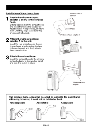 Page 18EN-16
Exhaust hose
Window exhaust adapter A
Window exhaust 
adapterInstallation of the exhaust hose
1  Attach the window exhaust adapter B and C to the exhaust 
hose.
  Extend both ends of the exhaust hose and insert them into the window ex-haust adapter A respectively, and turn them until they stop. Make sure they are securely attached.
2 Attach the window exhaust adapter A to the unit.
 Insert the two projections on the win-dow exhaust adapter A into the two holes on the unit, and firmly attach them to...