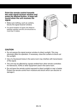 Page 21EN-19
ENGLISH
Point the remote control towards the units signal receiver window and press the desired button. A beep will sound when the unit receives the signal.
•	 Make	sure	nothing,	such	as	curtains,	blocks the signal receiver window.
•	For good reception of signal, the distance between operator and the unit should be no more than 5 meters.
CAUTION
•	 Do	not	expose	the	signal	receiver	window	to	direct	sunlight.	This	may	adversely affect its operation. If necessary, close the curtains to block out the...