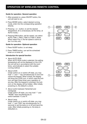 Page 24EN-22
OPERATION OF WIRELESS REMOTE CONTROL
Guide for operation- General operation
1. After powered on, press ON/OFF button, the unit will start to run.
2.	Press	MODE	button,	select	desired	running	mode, enter into the corresponding operation directly.
3.	Pressing	+	or	-	button,	to	set	the	desired	temperature.	(It	is	unnecessary	set	the	temp.	at	AUTO	mode.)
4. Pressing FAN button, set fan speed, can select AUTO,	FAN	1,	FAN	2,	FAN	3	or	FAN	4.	(Note:	When	select	Fan	4,	the	fan	speed	is	same	as	fan	3	on	this...