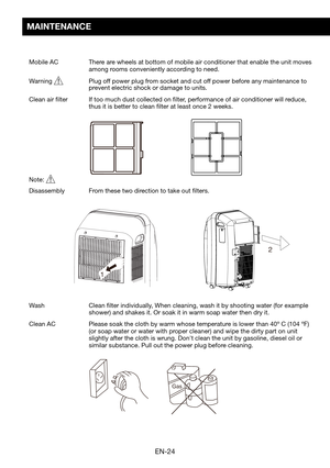 Page 26EN-24
Gas
12
2
MAINTENANCE
Mobile AC  
There are wheels at bottom of mobile air conditioner that enable the unit moves \
among rooms conveniently according to need.
Warning	  Plug off power plug from socket and cut off power before any maintenance to prevent electric shock or damage to units.
Clean air filter   If too much dust collected on filter, performance of air conditioner will reduce, thus it is better to clean filter at least once 2 weeks.
Note:   
Disassembly	 From	these	two	direction	to	take...