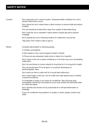 Page 28EN-26
SAFETY NOTICE
Location		Don't	place	the	unit	in	narrow	location.	Guarantee	better	ventilation	for	unit	to	prevent malfunction occurs. 
	Don't	place	the	unit	in	where	there	is	direct	sunburn	to	prevent	fade	and	reduce	of effect.
	The	unit	should	be	at	least	50cm	away	from	surface	of	flammable	thing.
	Don't	soak	the	unit	or	operateit	in	place	where	is	easyto	get	wet	to	prevent	creepage.
	Don't	operate	the	unit	in	following	location	for	malfunction	may	be	led:
	*Gas	place	*Fire*	where...
