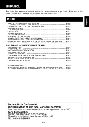 Page 31ES-1
ESPAÑOL
Por favor, lea atentamente este instructivo antes de usar el producto. Este instructivo debe guardarse en un lugar seguro para futuras referencias.
Declaración de Conformidad
ACONDICIONADOR DE AIRE PARA HABITACION CV-2P10SCEste dispositivo cumple con la Parte 18 del reglamento de la FCC
Parte Responsable:
SHARP ELECTRONICS CORPORATION.Sharp Plaza, Mahwah, New Jersey 07495-1163TEL: 1-800-BE-SHARP
ESPAÑOL
ÍNDICE
	•	PARA	LA	ASISTENCIA	DEL	CLIENTE...