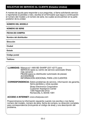 Page 32ES-2
A manera de ayuda para responder a sus preguntas, si llama solicitando s\
ervicio o reportando la perdida o robo, escriba en el formulario que sigue a con\
tinuación el número del modelo y el número de serie, los cuales se encuentra\
n en la parte posterior de la unidad.
NÚMERO DEL MODELO 
NÚMERO DE SERIE
FECHA DE COMPRA
Nombre del distribuidor 
Dirección 
Ciudad 
Estado 
Código postal 
Teléfono 
LLAMADAS:  Marque el 1-800-BE-SHARP (237-4277) para:   SERVICIO	(para	su	centro	de	servicio	autorizado...