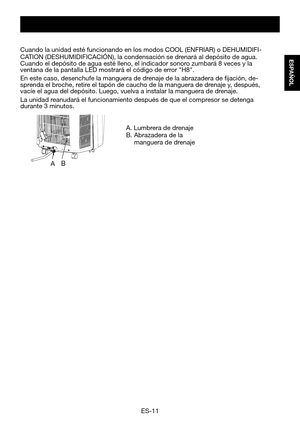 Page 41ES-11
ESPAÑOL
A. Lumbrera de drenajeB.  Abrazadera de la   manguera de drenaje
Cuando	la	unidad	esté	funcionando	en	los	modos	COOL	(ENFRIAR)	o	DEHUMIDIFI-CATION	(DESHUMIDIFICACIÓN),	la	condensación	se	drenará	al	depósito	de	agua.	Cuando	el	depósito	de	agua	esté	lleno,	el	indicador	sonoro	zumbará	8	veces	y	la	ventana	de	la	pantalla	LED	mostrará	el	código	de	error	"H8".	
En este caso, desenchufe la manguera de drenaje de la abrazadera de fijación, de-sprenda	el	broche,	retire	el	tapón	de	caucho	de...