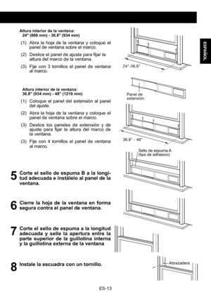 Page 43ES-13
ESPAÑOL
 Altura interior de la ventana:24" (609 mm) - 36.8" (934 mm) 
(1) Abra la hoja de la ventana y coloque el panel de ventana sobre el marco.
(2)	 Deslice	 el	panel	 de	ajuste	 para	fijar	la	altura del marco de la ventana.
(3) Fije con 3 tornillos el panel de ventana al marco.
Altura interior de la ventana:36.8" (934 mm) - 48" (1219 mm) 
(1) Coloque el panel del extensión al panel del ajuste. 
(2) Abra la hoja de la ventana y coloque el panel de ventana sobre el marco. 
(3)...