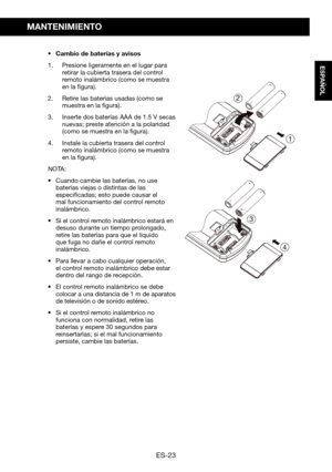 Page 53ES-23
ESPAÑOL
MANTENIMIENTO
•	 Cambio	de	baterías	y	avisos
1. Presione ligeramente en el lugar para retirar la cubierta trasera del control remoto inalámbrico (como se muestra en la figura).
2. Retire las baterías usadas (como se muestra en la figura).
3. Inserte	dos	baterías	AAA	de	1.5 V	secas	nuevas;	preste	atención	a	la	polaridad	(como se muestra en la figura).
4. Instale la cubierta trasera del control remoto inalámbrico (como se muestra en la figura).
NOTA: 
•	 Cuando	cambie	las	baterías,	no	use...