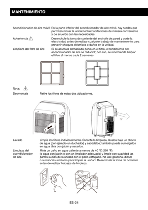 Page 54ES-24
MANTENIMIENTO
Acondicionador de aire móvil  En la parte inferior del acondicionador de aire móvil, hay ruedas que permiten mover la unidad entre habitaciones de manera conveniente y de acuerdo con las necesidades.
Advertencia 		 Desenchufe	la	toma	de	corriente	del	enchufe	de	pared	y	corte	la	electricidad antes de realizar cualquier trabajo de mantenimiento para prevenir	choques	eléctricos	o	daños	en	la	unidad.
Limpieza del filtro de aire     Si se acumula demasiado polvo en el filtro, el...