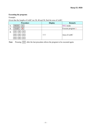 Page 11
Sharp EL-5020 
Executing the program: 
Example: 
Given that the lengths of ∆ABC are 30, 40 and 50, find the area of ∆ABC. 
Procedure Display Remark 
1.  MODE   0   DEG mode 
2.  2ndF   _   Execute program 1: 
3.  3   0   =  
 4   0   =  
 5   0   =  
600 Area of ∆ABC 
Note: Pressing  =  after the last procedure allows the program to be executed again. 
 
- 11 -  